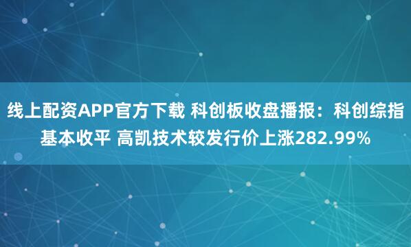 线上配资APP官方下载 科创板收盘播报：科创综指基本收平 高凯技术较发行价上涨282.99%
