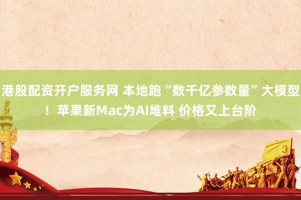 港股配资开户服务网 本地跑“数千亿参数量”大模型！苹果新Mac为AI堆料 价格又上台阶