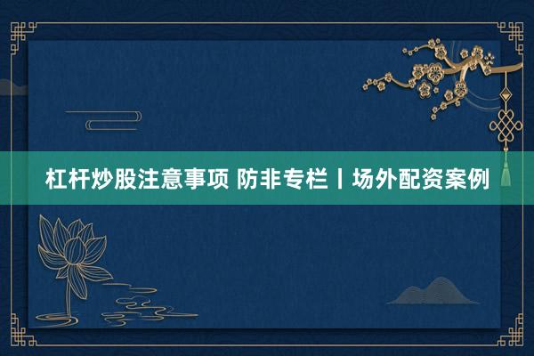 杠杆炒股注意事项 防非专栏丨场外配资案例