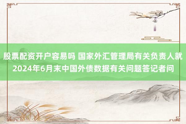 股票配资开户容易吗 国家外汇管理局有关负责人就2024年6月末中国外债数据有关问题答记者问