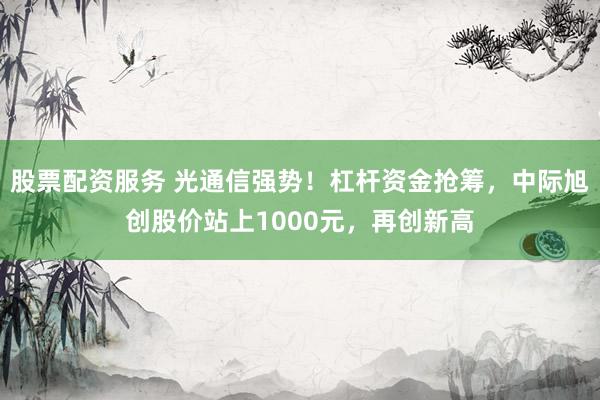 股票配资服务 光通信强势！杠杆资金抢筹，中际旭创股价站上1000元，再创新高