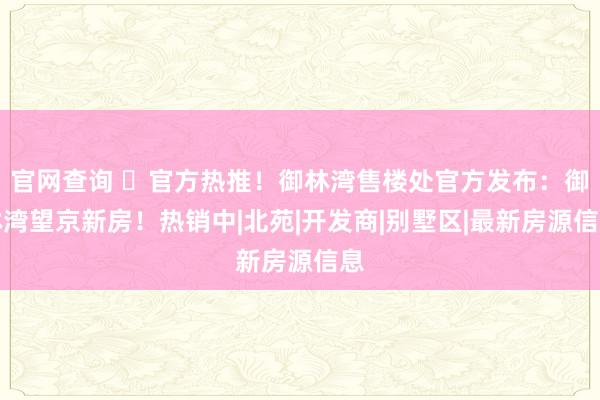 官网查询 ⏰官方热推！御林湾售楼处官方发布：御林湾望京新房！热销中|北苑|开发商|别墅区|最新房源信息