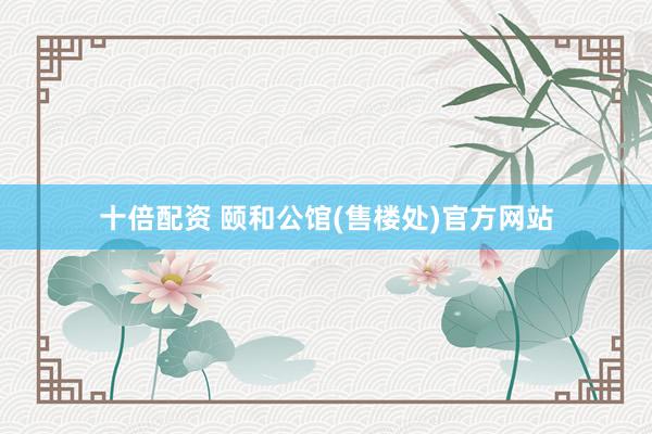 十倍配资 颐和公馆(售楼处)官方网站