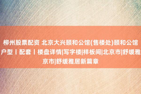 柳州股票配资 北京大兴颐和公馆(售楼处)颐和公馆欢迎您丨户型丨配套丨楼盘详情|写字楼|样板间|北京市|舒缓雅居新篇章