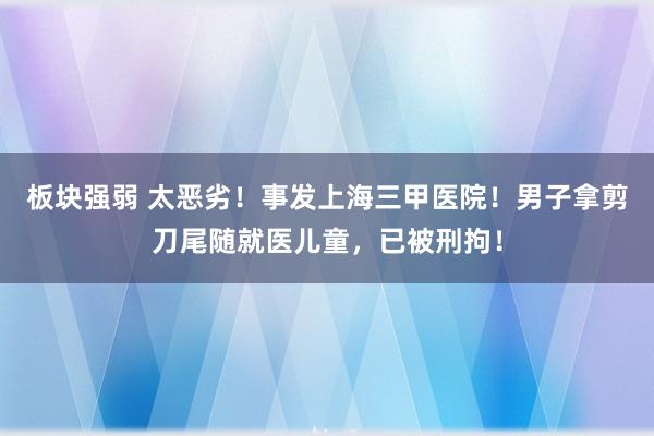 板块强弱 太恶劣！事发上海三甲医院！男子拿剪刀尾随就医儿童，已被刑拘！