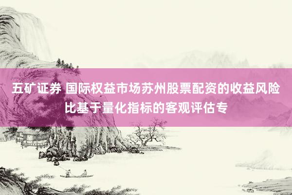 五矿证券 国际权益市场苏州股票配资的收益风险比基于量化指标的客观评估专