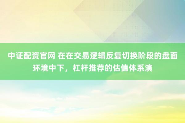 中证配资官网 在在交易逻辑反复切换阶段的盘面环境中下，杠杆推荐的估值体系演