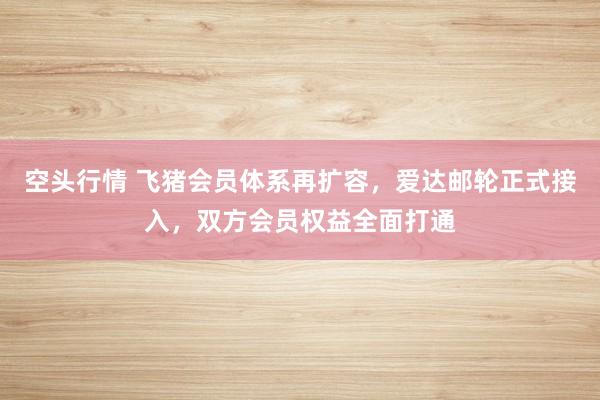 空头行情 飞猪会员体系再扩容，爱达邮轮正式接入，双方会员权益全面打通