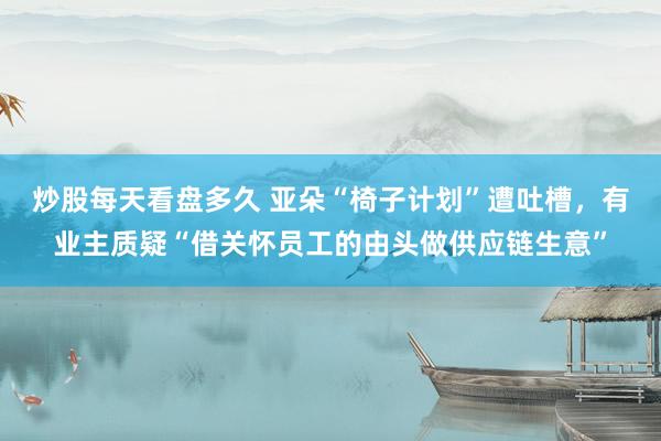炒股每天看盘多久 亚朵“椅子计划”遭吐槽，有业主质疑“借关怀员工的由头做供应链生意”