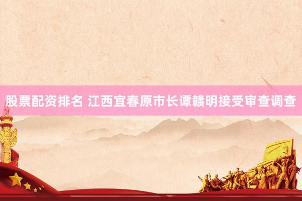 股票配资排名 江西宜春原市长谭赣明接受审查调查