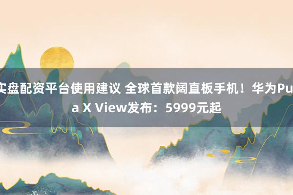 实盘配资平台使用建议 全球首款阔直板手机！华为Pura X View发布：5999元起