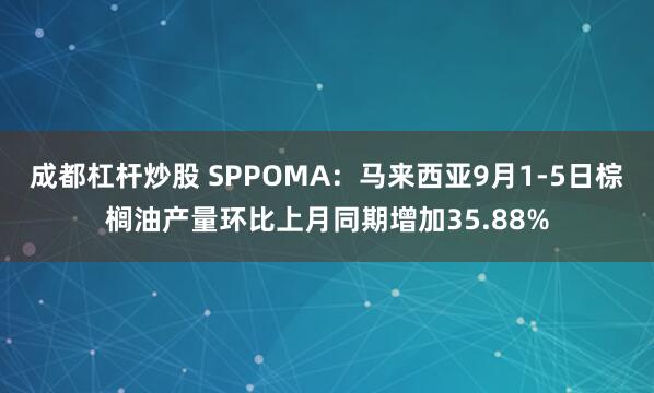 成都杠杆炒股 SPPOMA：马来西亚9月1-5日棕榈油产量环比上月同期增加35.88%