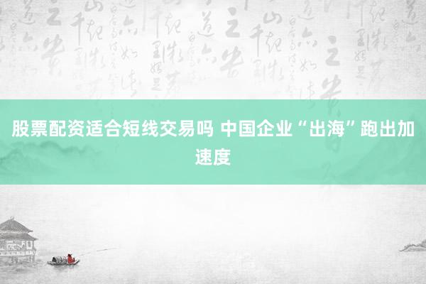 股票配资适合短线交易吗 中国企业“出海”跑出加速度