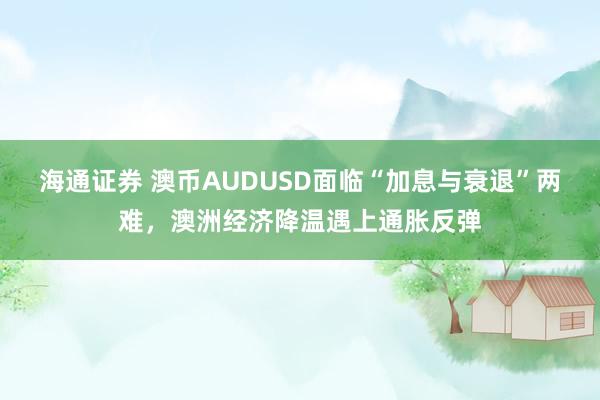 海通证券 澳币AUDUSD面临“加息与衰退”两难，澳洲经济降温遇上通胀反弹