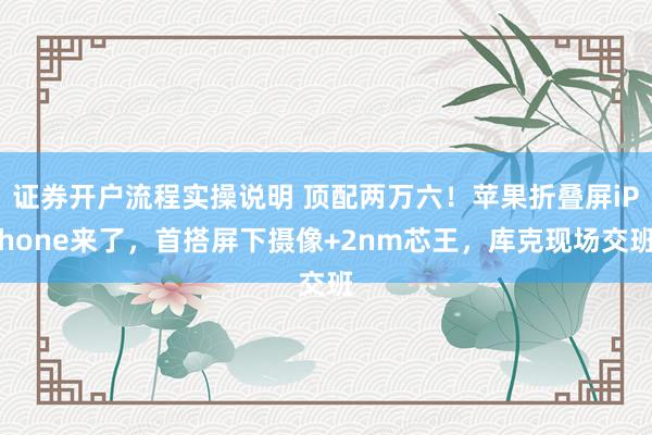 证券开户流程实操说明 顶配两万六！苹果折叠屏iPhone来了，首搭屏下摄像+2nm芯王，库克现场交班