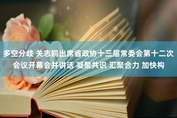 多空分歧 关志鸥出席省政协十三届常委会第十二次会议开幕会并讲话 凝聚共识 汇聚合力 加快构