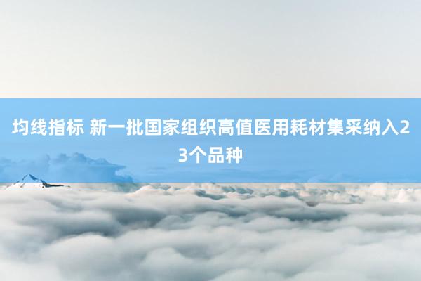 均线指标 新一批国家组织高值医用耗材集采纳入23个品种