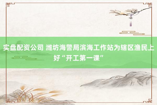 实盘配资公司 潍坊海警局滨海工作站为辖区渔民上好“开工第一课”