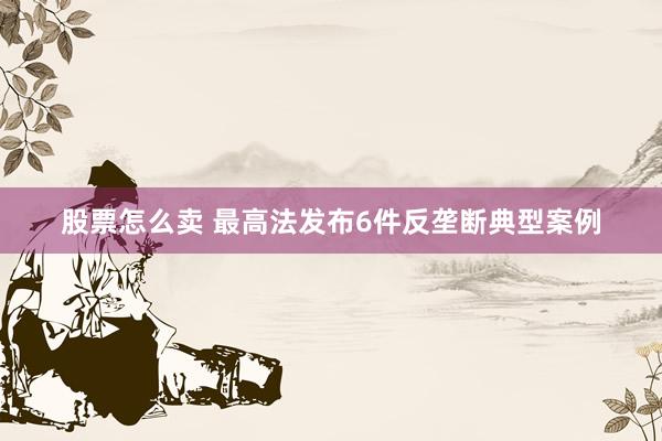 股票怎么卖 最高法发布6件反垄断典型案例