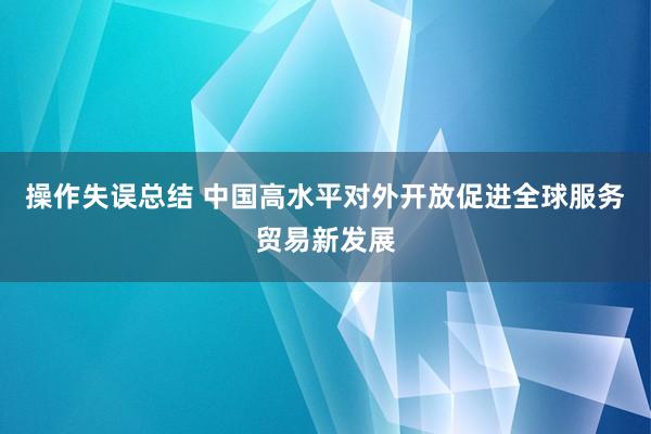 操作失误总结 中国高水平对外开放促进全球服务贸易新发展