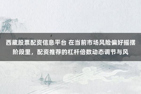 西藏股票配资信息平台 在当前市场风险偏好摇摆阶段里，配资推荐的杠杆倍数动态调节与风
