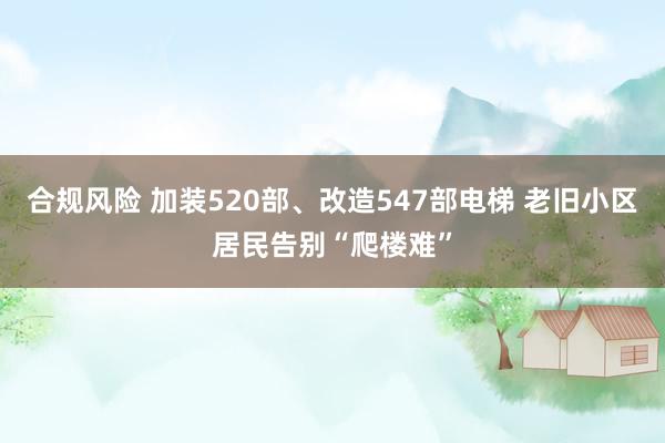 合规风险 加装520部、改造547部电梯 老旧小区居民告别“爬楼难”