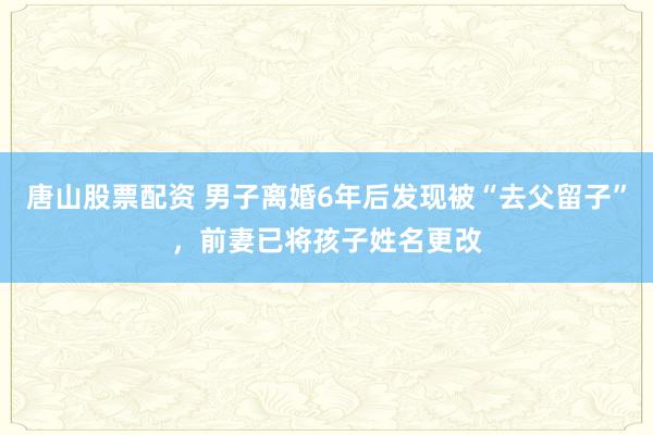 唐山股票配资 男子离婚6年后发现被“去父留子”，前妻已将孩子姓名更改