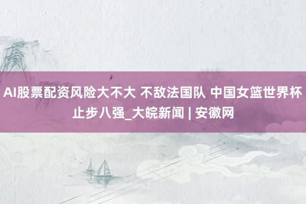 AI股票配资风险大不大 不敌法国队 中国女篮世界杯止步八强_大皖新闻 | 安徽网