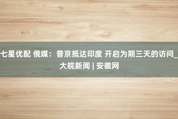 七星优配 俄媒：普京抵达印度 开启为期三天的访问_大皖新闻 | 安徽网