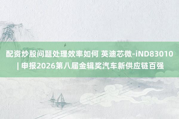 配资炒股问题处理效率如何 英迪芯微-iND83010 | 申报2026第八届金辑奖汽车新供应链百强