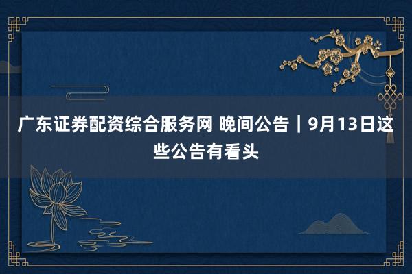广东证券配资综合服务网 晚间公告｜9月13日这些公告有看头