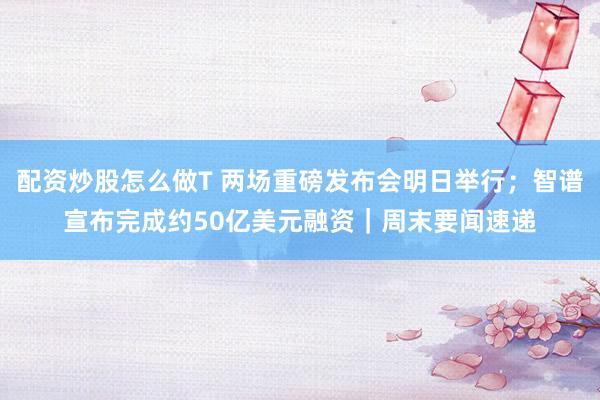 配资炒股怎么做T 两场重磅发布会明日举行；智谱宣布完成约50亿美元融资｜周末要闻速递