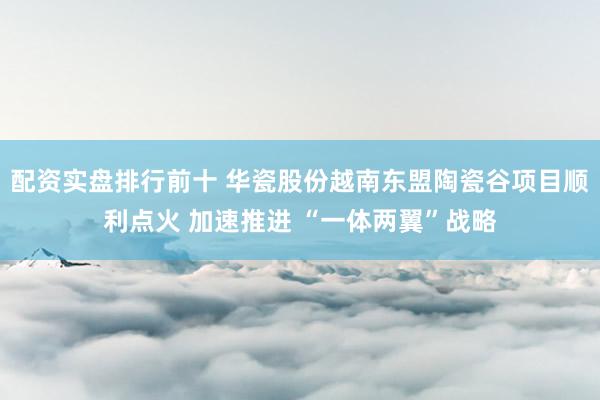 配资实盘排行前十 华瓷股份越南东盟陶瓷谷项目顺利点火 加速推进 “一体两翼”战略