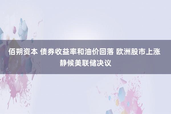 佰朔资本 债券收益率和油价回落 欧洲股市上涨 静候美联储决议