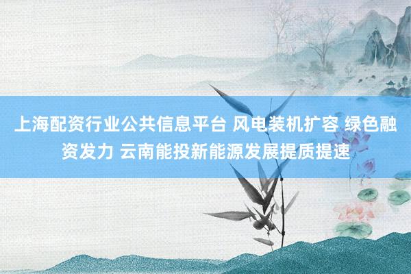 上海配资行业公共信息平台 风电装机扩容 绿色融资发力 云南能投新能源发展提质提速