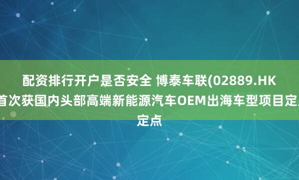 配资排行开户是否安全 博泰车联(02889.HK)首次获国内头部高端新能源汽车OEM出海车型项目定点