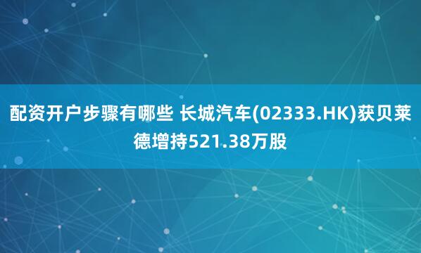 配资开户步骤有哪些 长城汽车(02333.HK)获贝莱德增持521.38万股
