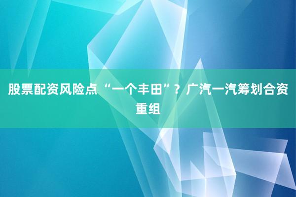 股票配资风险点 “一个丰田”？广汽一汽筹划合资重组