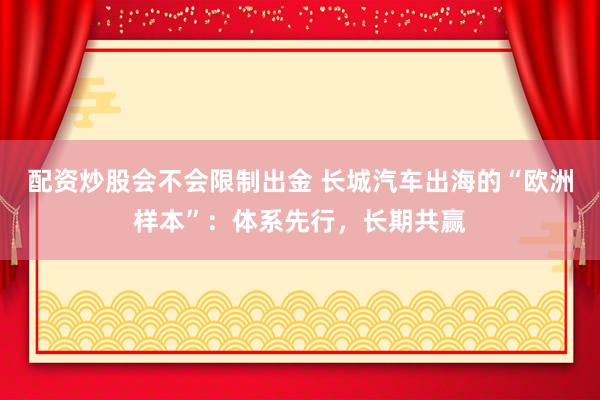配资炒股会不会限制出金 长城汽车出海的“欧洲样本”：体系先行，长期共赢