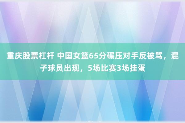 重庆股票杠杆 中国女篮65分碾压对手反被骂，混子球员出现，5场比赛3场挂蛋