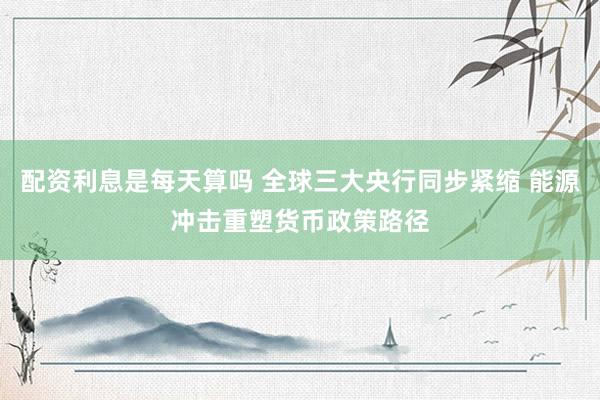 配资利息是每天算吗 全球三大央行同步紧缩 能源冲击重塑货币政策路径