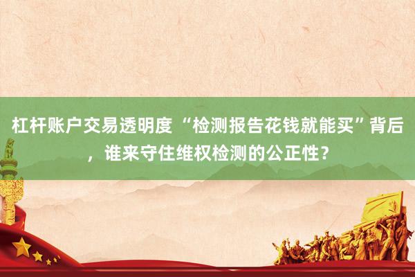 杠杆账户交易透明度 “检测报告花钱就能买”背后，谁来守住维权检测的公正性？