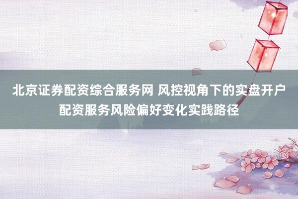 北京证券配资综合服务网 风控视角下的实盘开户配资服务风险偏好变化实践路径