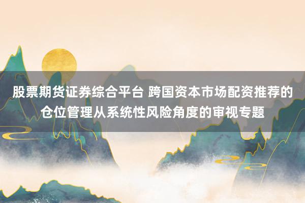 股票期货证券综合平台 跨国资本市场配资推荐的仓位管理从系统性风险角度的审视专题