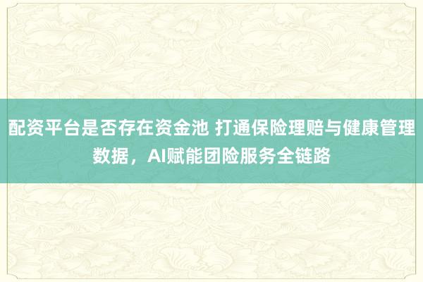 配资平台是否存在资金池 打通保险理赔与健康管理数据，AI赋能团险服务全链路