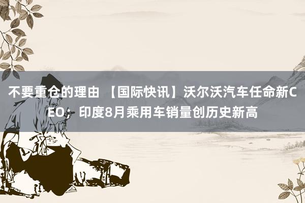 不要重仓的理由 【国际快讯】沃尔沃汽车任命新CEO；印度8月乘用车销量创历史新高