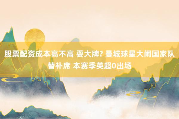 股票配资成本高不高 耍大牌? 曼城球星大闹国家队替补席 本赛季英超0出场