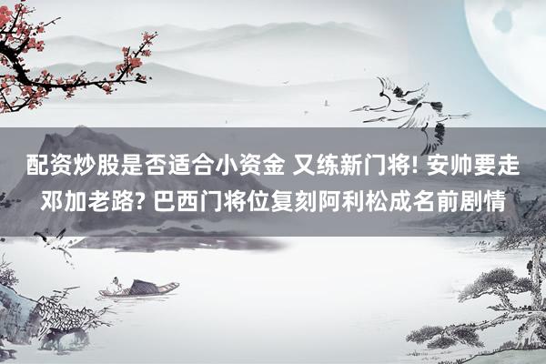 配资炒股是否适合小资金 又练新门将! 安帅要走邓加老路? 巴西门将位复刻阿利松成名前剧情