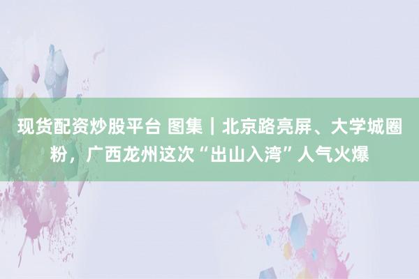 现货配资炒股平台 图集｜北京路亮屏、大学城圈粉，广西龙州这次“出山入湾”人气火爆