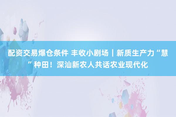 配资交易爆仓条件 丰收小剧场｜新质生产力“慧”种田！深汕新农人共话农业现代化